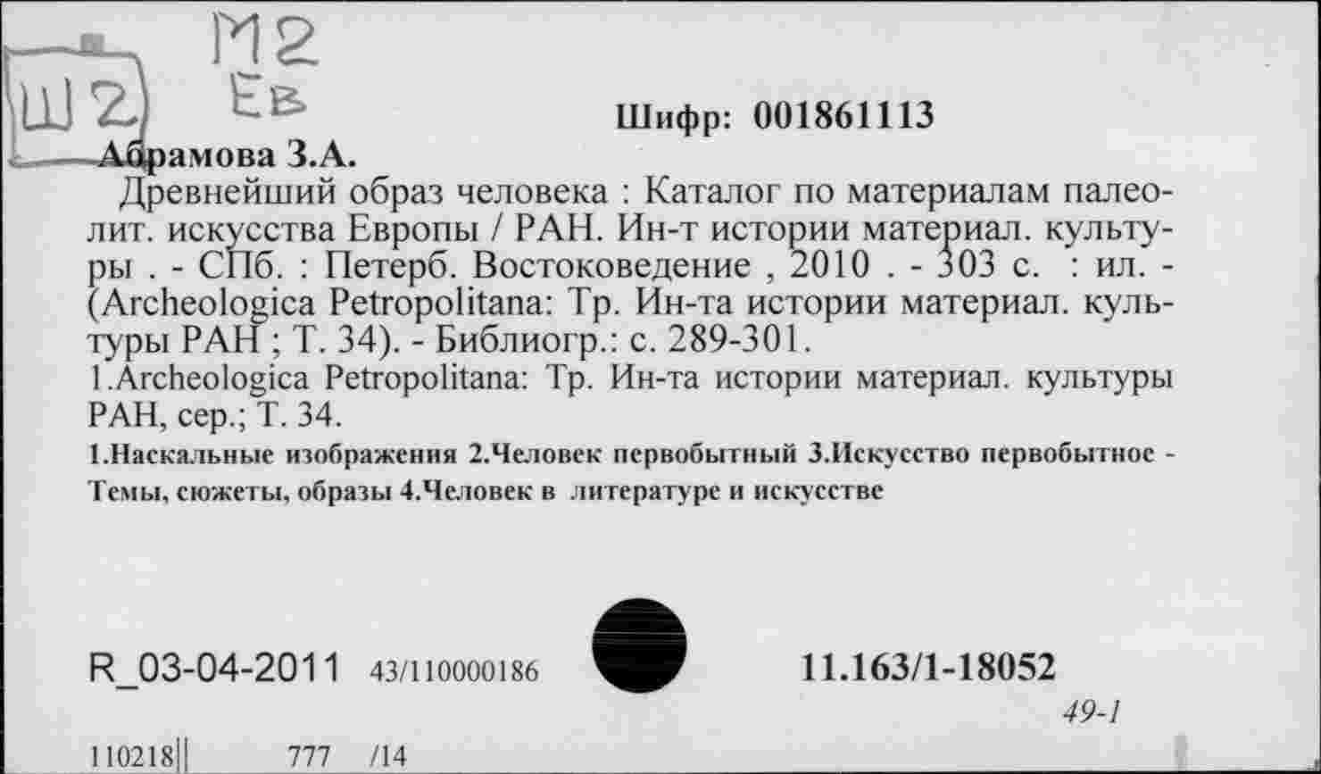 ﻿I—*—	PI 2
Ш ZJ Ea	Шифр: 001861113
,	—Ацрамова З.А.
Древнейший образ человека : Каталог по материалам палеолит. искусства Европы / РАН. Ин-т истории материал, культуры . - СПб. : Петерб. Востоковедение , 2010 . - 303 с. : ил. -(Archeologica Petropolitana: Тр. Ин-та истории материал, культуры РАН ; Т. 34). - Библиогр.: с. 289-301.
1 .Archeologica Petropolitana: Тр. Ин-та истории материал, культуры РАН, сер.; Т. 34.
1.Наскальные изображения 2.Человек первобытный З.Искусство первобытное -Темы, сюжеты, образы 4.Человек в литературе и искусстве
R_03-04-201 1 43/110000186
110218Ц	777 /14___________
11.163/1-18052
49-1